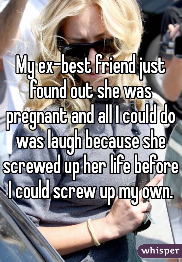 My ex-best friend just found out she was pregnant and all I could do was laugh because she screwed up her life before I could screw up my own. 