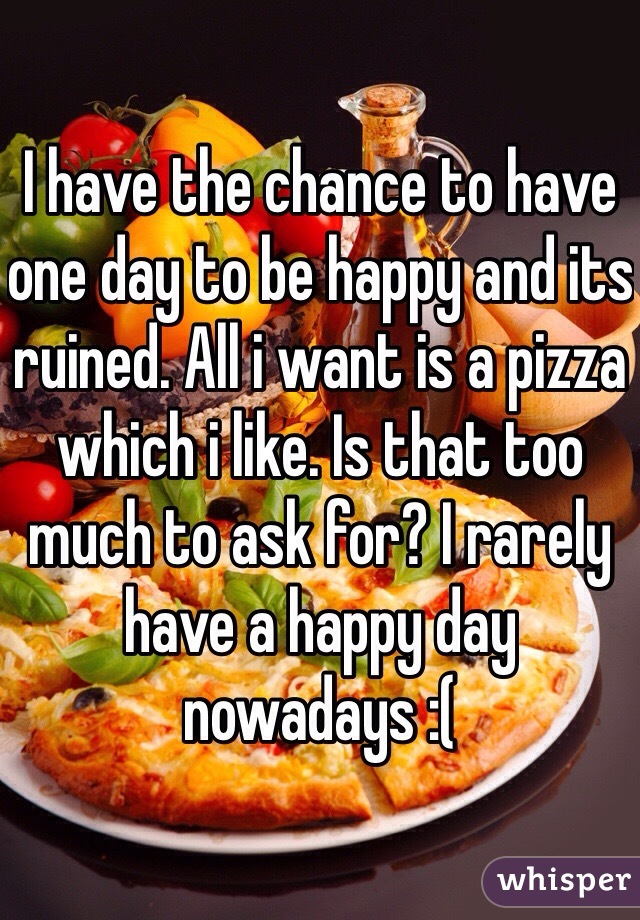 I have the chance to have one day to be happy and its ruined. All i want is a pizza which i like. Is that too much to ask for? I rarely have a happy day nowadays :(