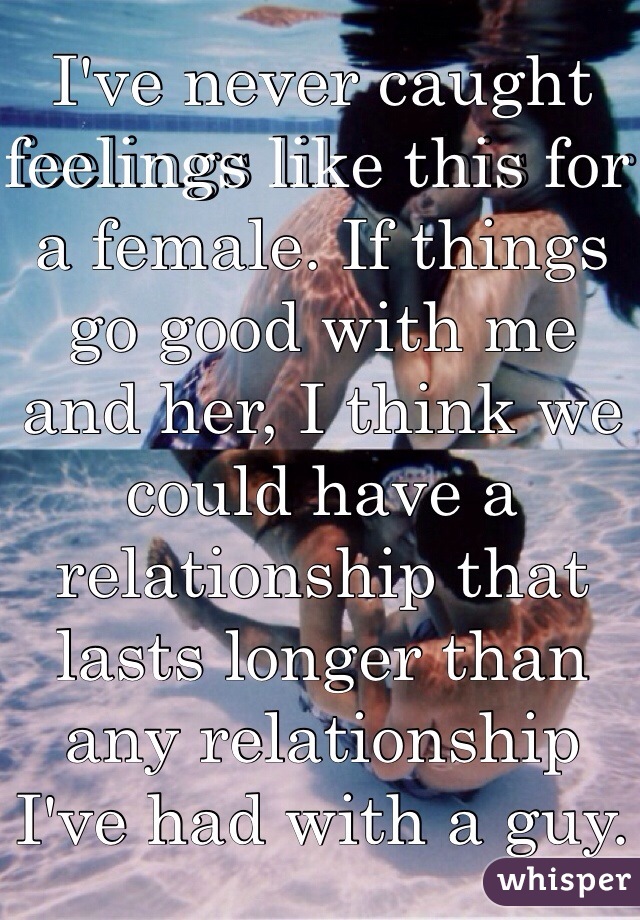 I've never caught feelings like this for a female. If things go good with me and her, I think we could have a relationship that lasts longer than any relationship I've had with a guy. 