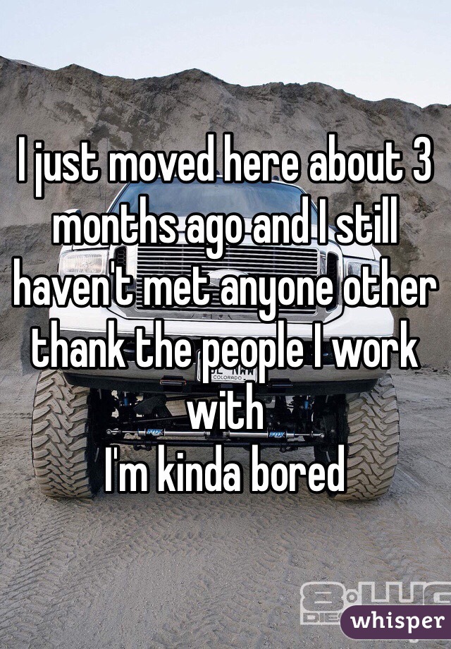 I just moved here about 3 months ago and I still haven't met anyone other thank the people I work with
I'm kinda bored 