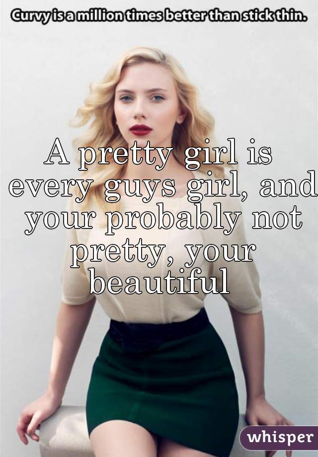 A pretty girl is every guys girl, and your probably not pretty, your beautiful 
