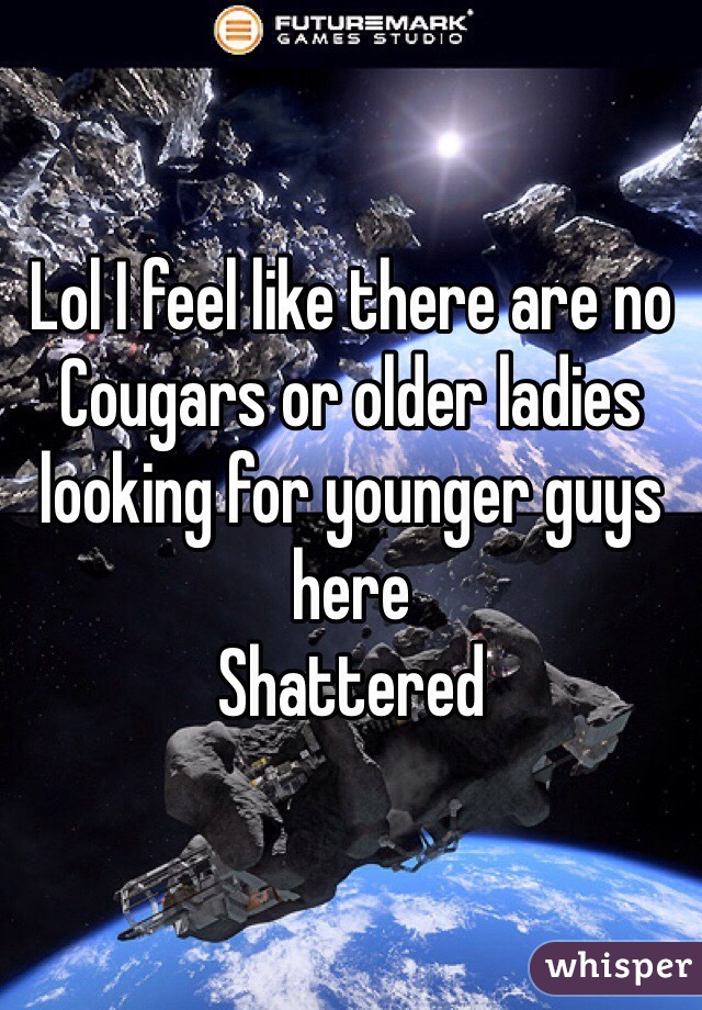 Lol I feel like there are no Cougars or older ladies looking for younger guys here
Shattered