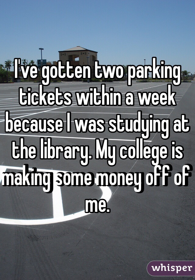 I've gotten two parking tickets within a week because I was studying at the library. My college is making some money off of me. 