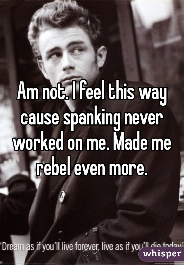 Am not. I feel this way cause spanking never worked on me. Made me rebel even more. 