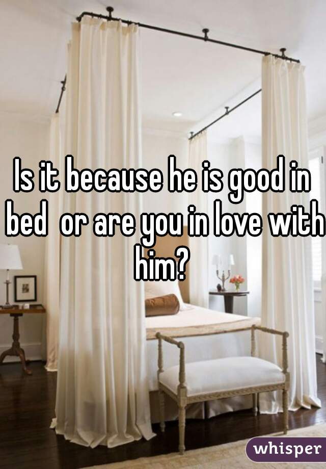 Is it because he is good in bed  or are you in love with him? 