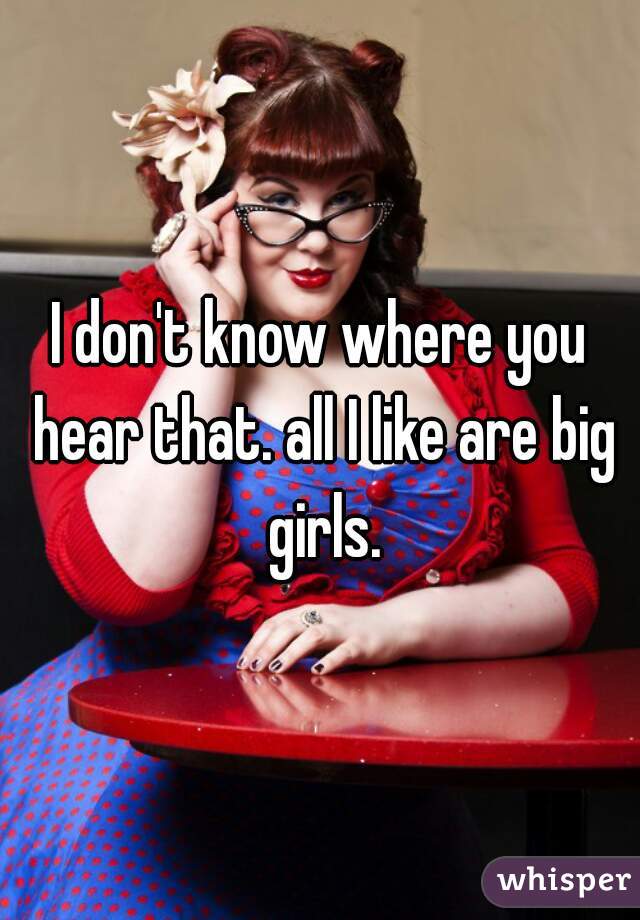 I don't know where you hear that. all I like are big girls.
