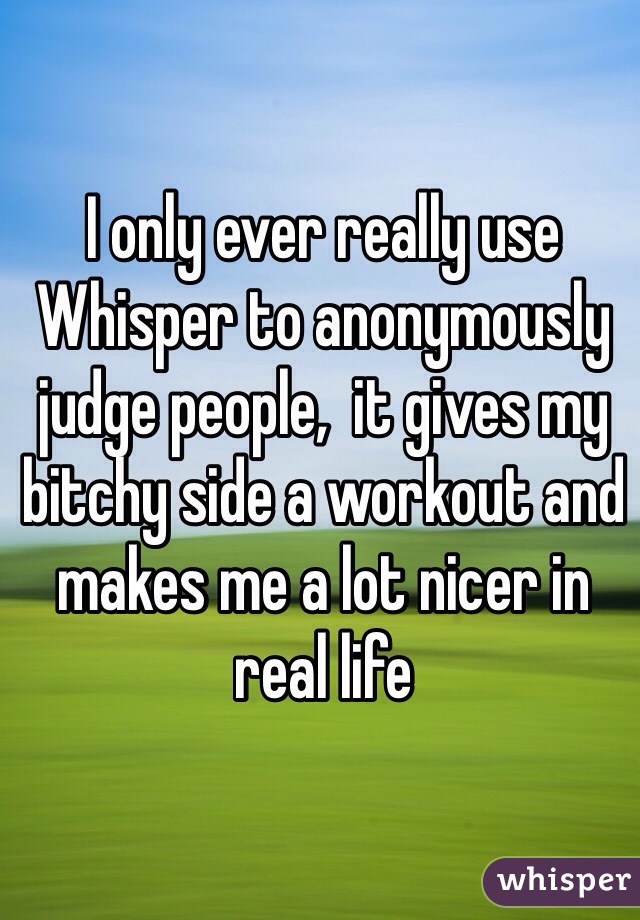 I only ever really use Whisper to anonymously judge people,  it gives my bitchy side a workout and makes me a lot nicer in real life 