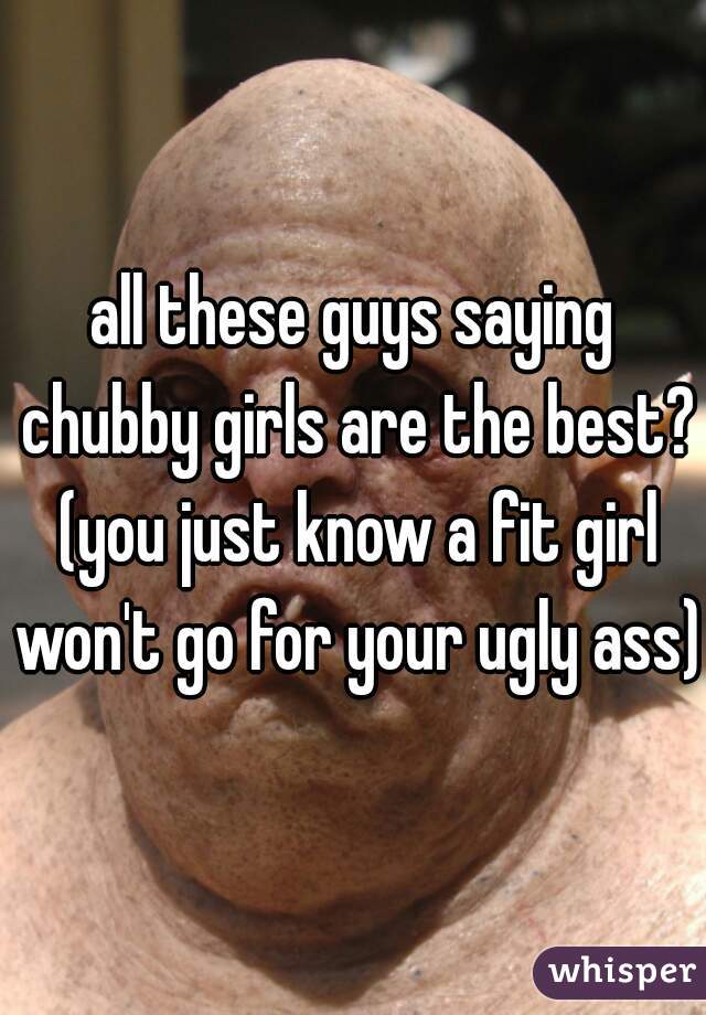 all these guys saying chubby girls are the best? (you just know a fit girl won't go for your ugly ass)