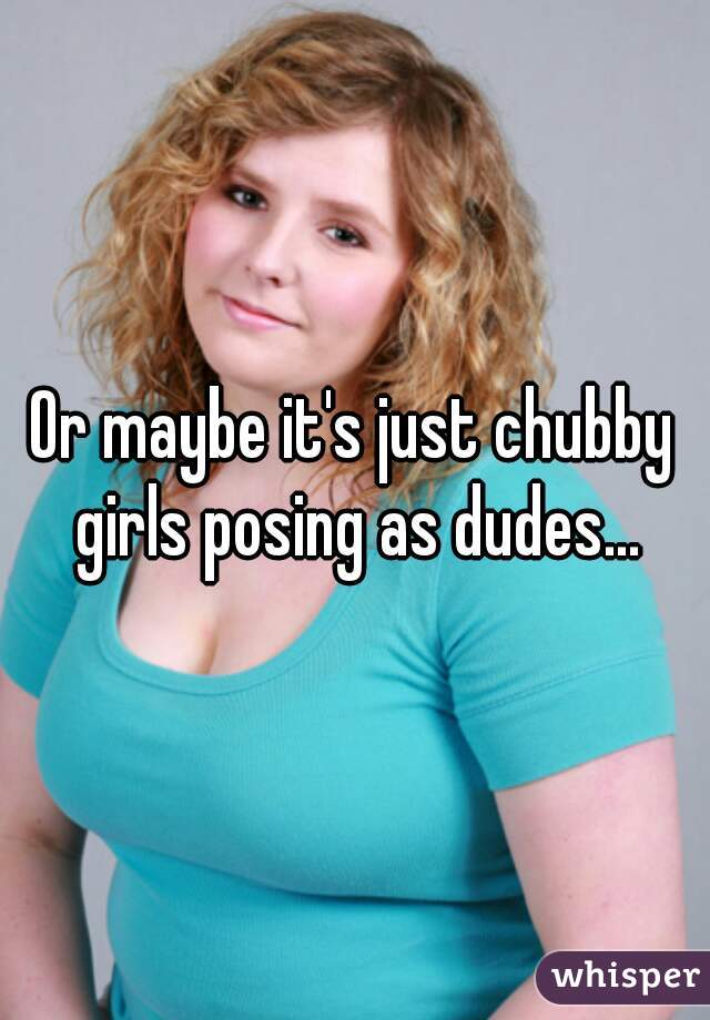Or maybe it's just chubby girls posing as dudes...