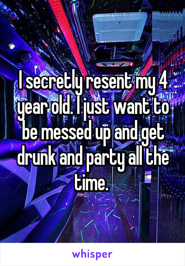 I secretly resent my 4 year old. I just want to be messed up and get drunk and party all the time. 