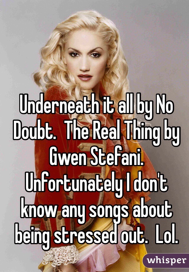 Underneath it all by No Doubt.  The Real Thing by Gwen Stefani.  Unfortunately I don't know any songs about being stressed out.  Lol.