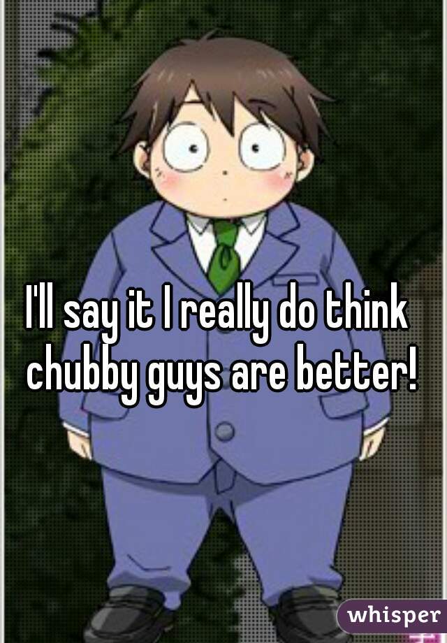 I'll say it I really do think chubby guys are better!