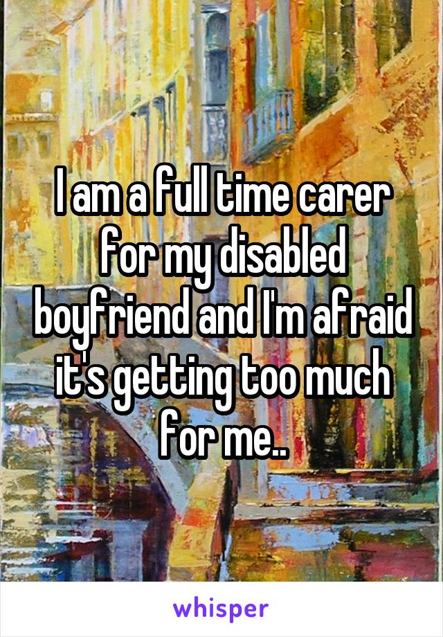 I am a full time carer for my disabled boyfriend and I'm afraid it's getting too much for me..
