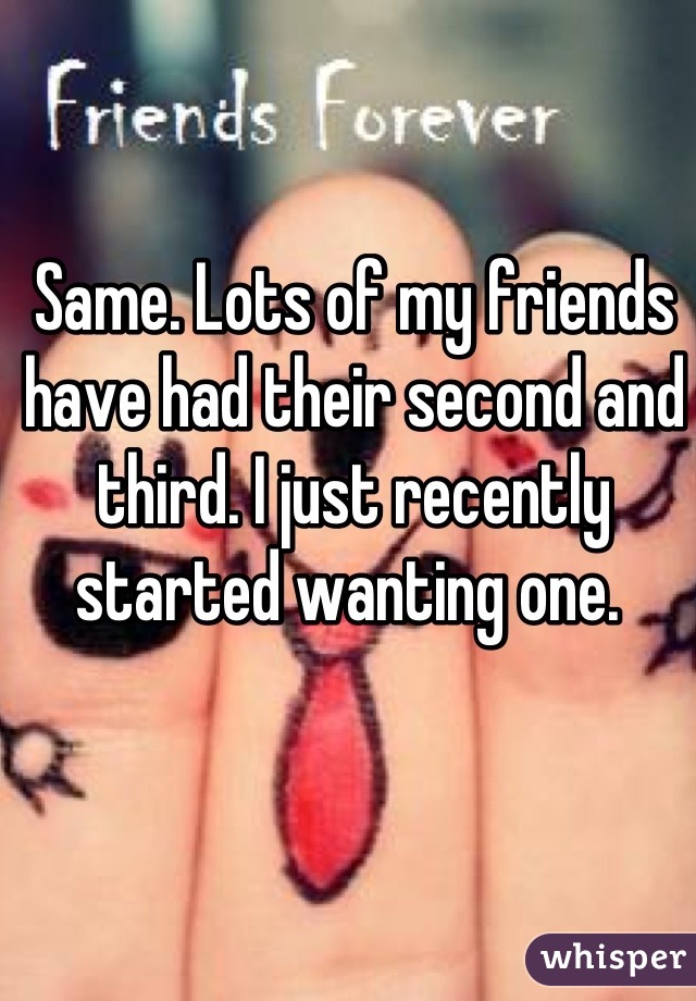 Same. Lots of my friends have had their second and third. I just recently started wanting one. 