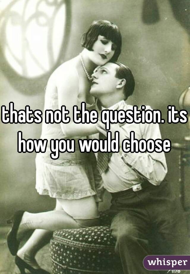 thats not the question. its how you would choose 