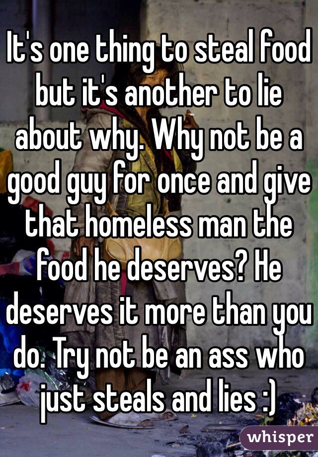 It's one thing to steal food but it's another to lie about why. Why not be a good guy for once and give that homeless man the food he deserves? He deserves it more than you do. Try not be an ass who just steals and lies :)