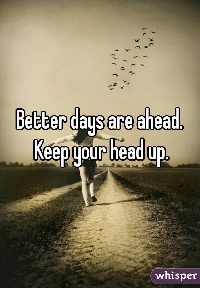 Better days are ahead. Keep your head up.