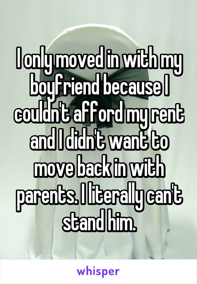 I only moved in with my boyfriend because I couldn't afford my rent and I didn't want to move back in with parents. I literally can't stand him.