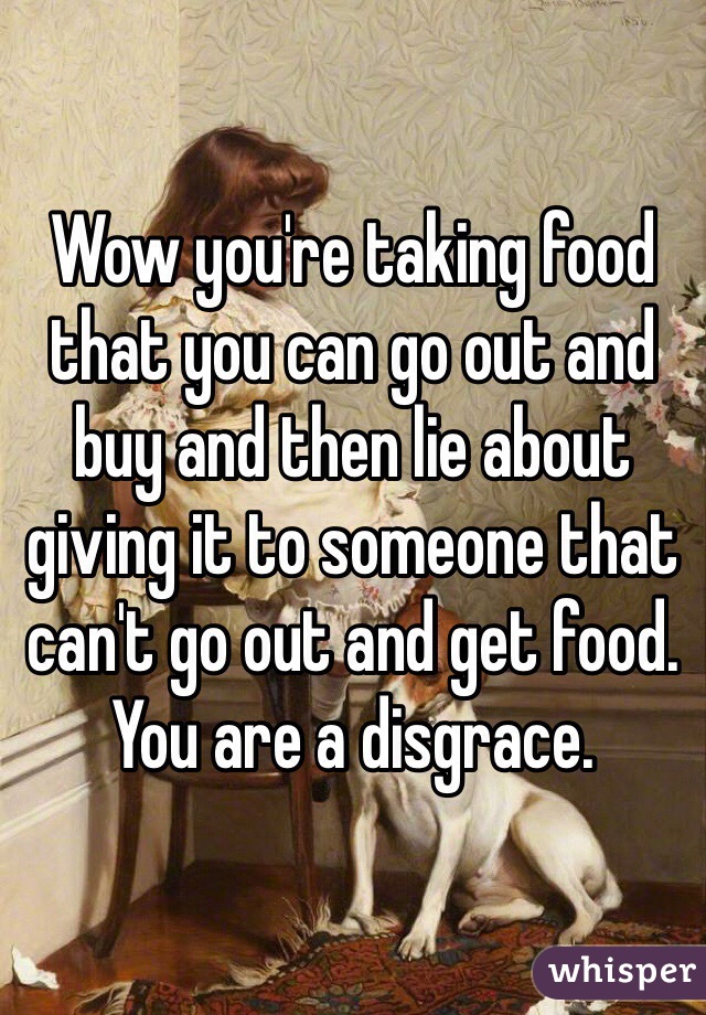 Wow you're taking food that you can go out and buy and then lie about giving it to someone that can't go out and get food. You are a disgrace. 