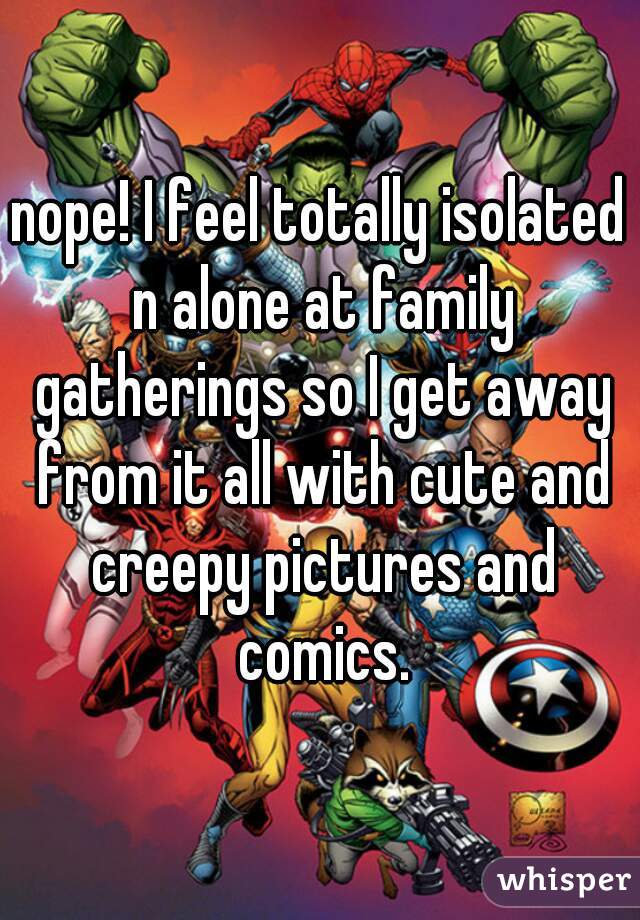 nope! I feel totally isolated n alone at family gatherings so I get away from it all with cute and creepy pictures and comics.
