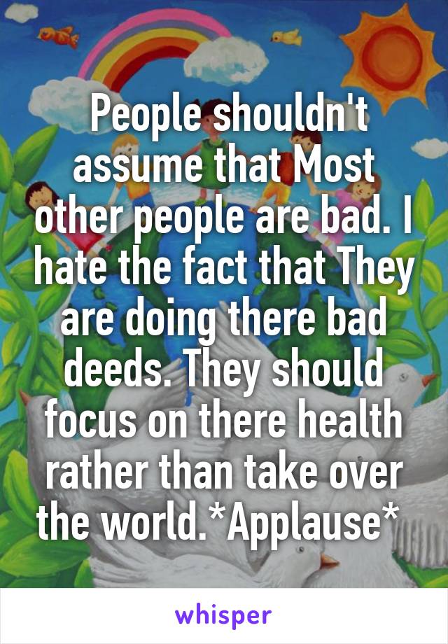  People shouldn't assume that Most other people are bad. I hate the fact that They are doing there bad deeds. They should focus on there health rather than take over the world.*Applause* 