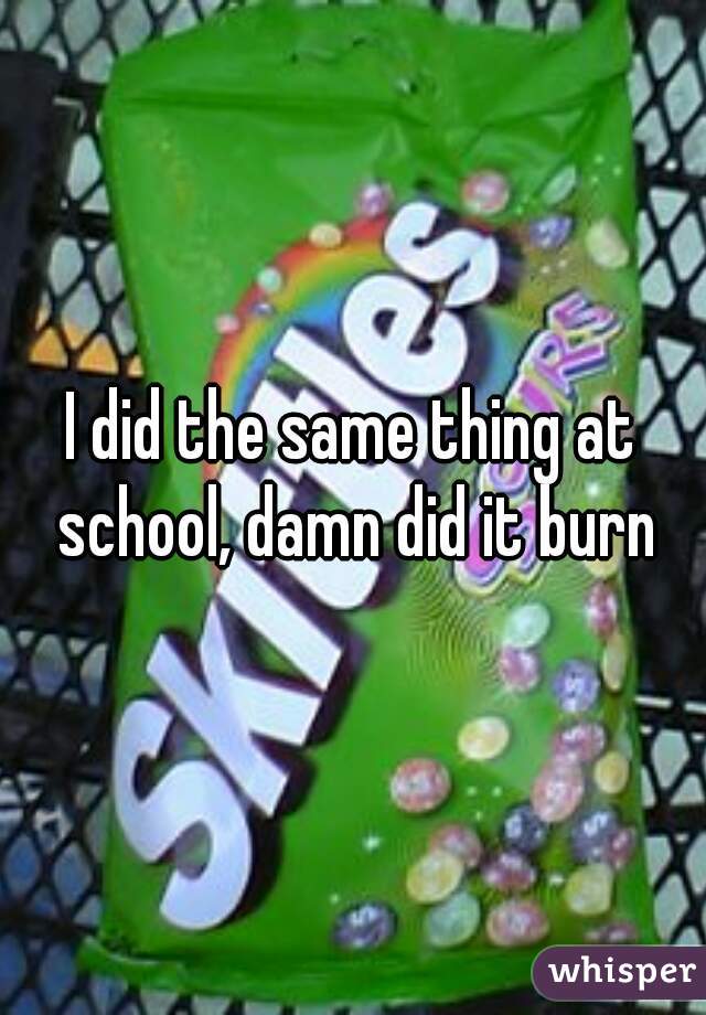 I did the same thing at school, damn did it burn