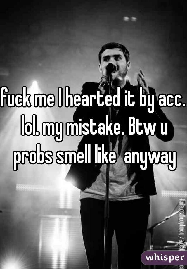 fuck me I hearted it by acc. lol. my mistake. Btw u probs smell like  anyway