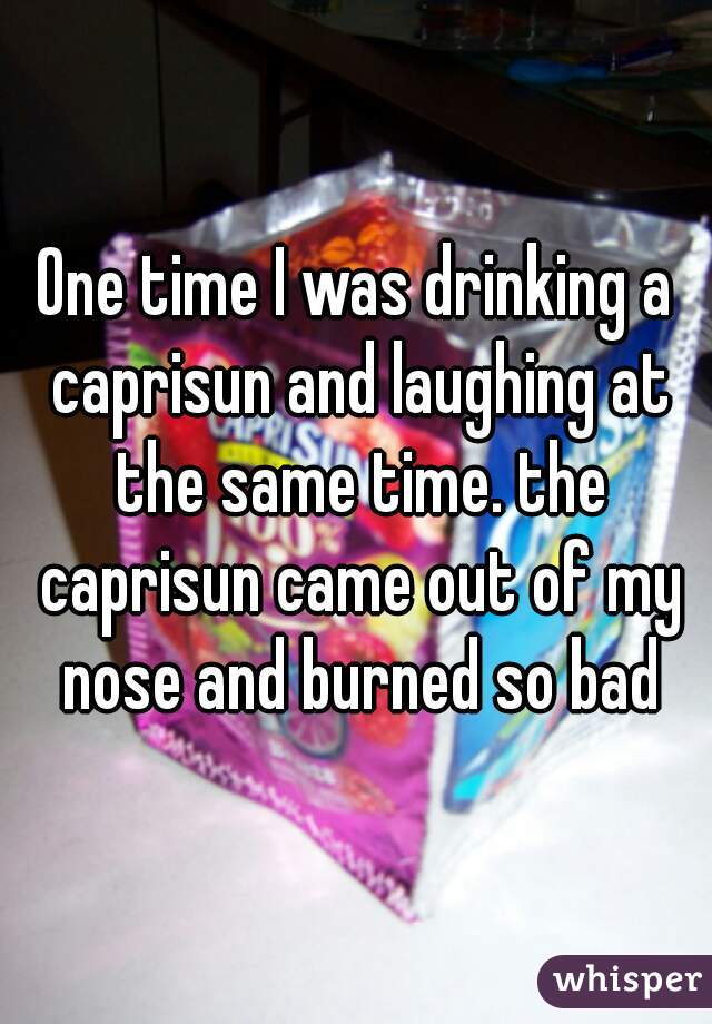 One time I was drinking a caprisun and laughing at the same time. the caprisun came out of my nose and burned so bad