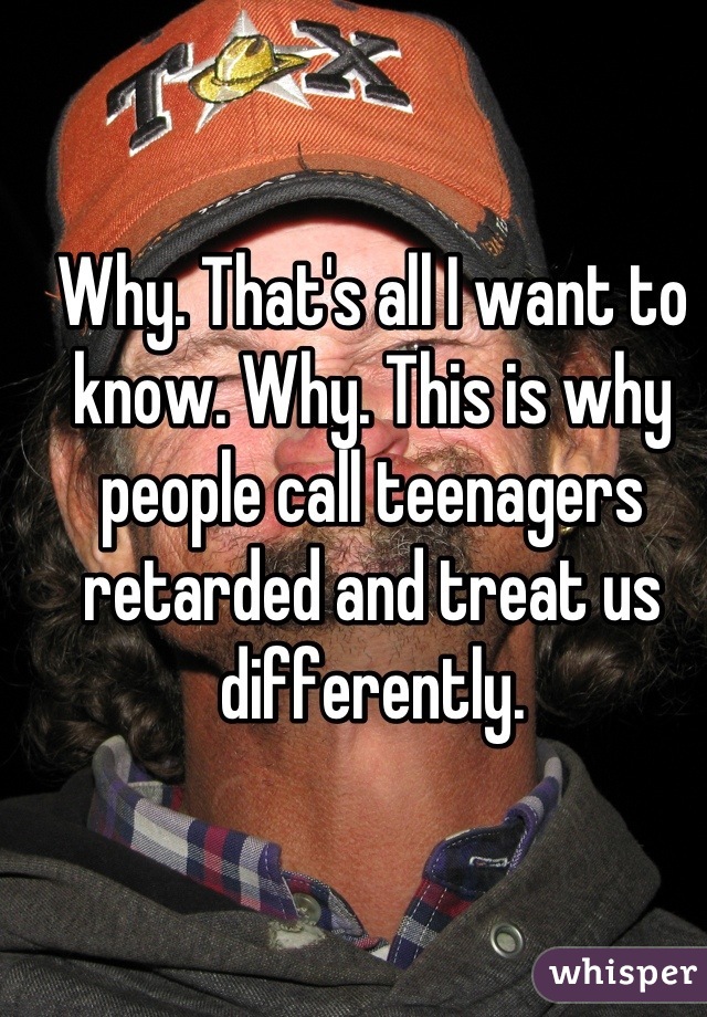 Why. That's all I want to know. Why. This is why people call teenagers retarded and treat us differently.