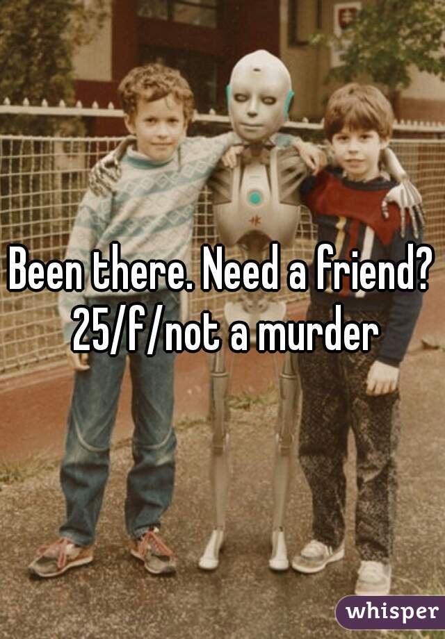 Been there. Need a friend? 25/f/not a murder