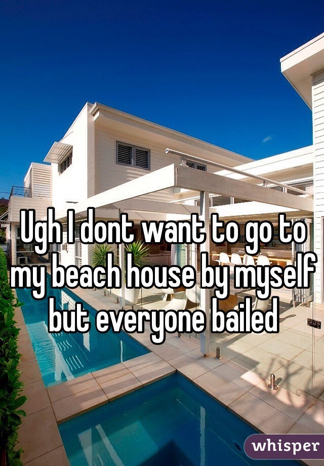 Ugh I dont want to go to my beach house by myself but everyone bailed