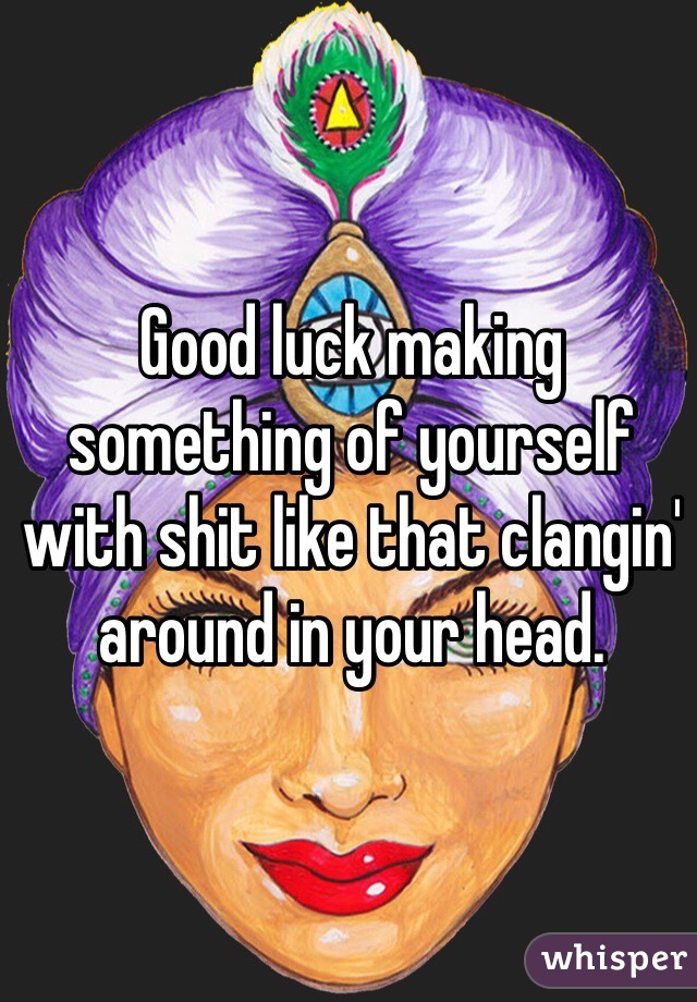 Good luck making something of yourself with shit like that clangin' around in your head. 