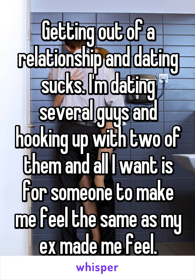 Getting out of a relationship and dating sucks. I'm dating several guys and hooking up with two of them and all I want is for someone to make me feel the same as my ex made me feel.