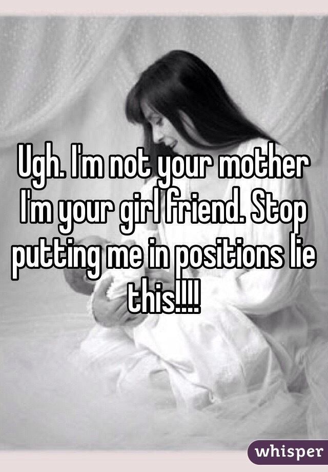 Ugh I M Not Your Mother I M Your Girl Friend Stop Putting Me In Positions