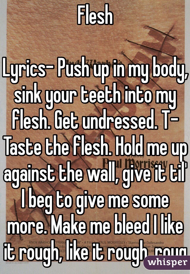 Flesh

Lyrics- Push up in my body, sink your teeth into my flesh. Get undressed. T-Taste the flesh. Hold me up against the wall, give it til' I beg to give me some more. Make me bleed I like it rough, like it rough, roug 