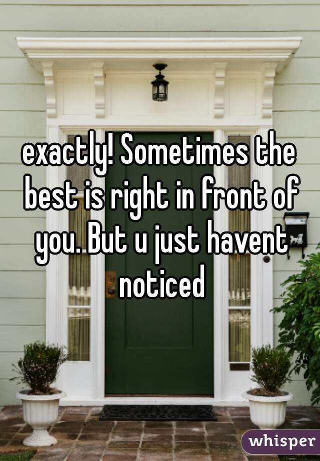 exactly! Sometimes the best is right in front of you. But u just havent noticed
