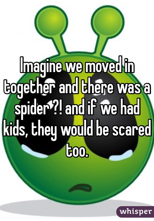 Imagine we moved in together and there was a spider ?! and if we had kids, they would be scared too. 
