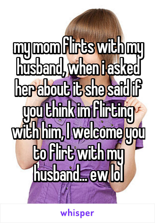 my mom flirts with my husband, when i asked her about it she said if you think im flirting with him, I welcome you to flirt with my husband... ew lol
