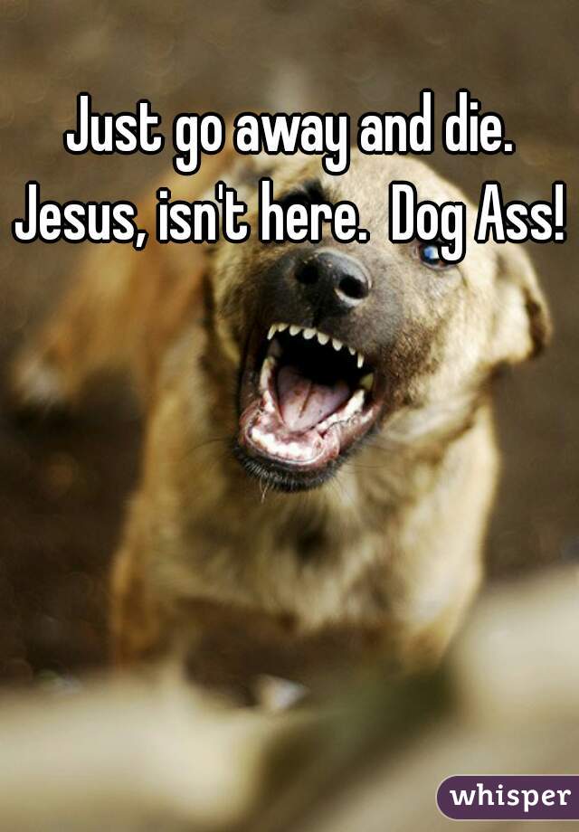 Just go away and die. Jesus, isn't here.  Dog Ass! 