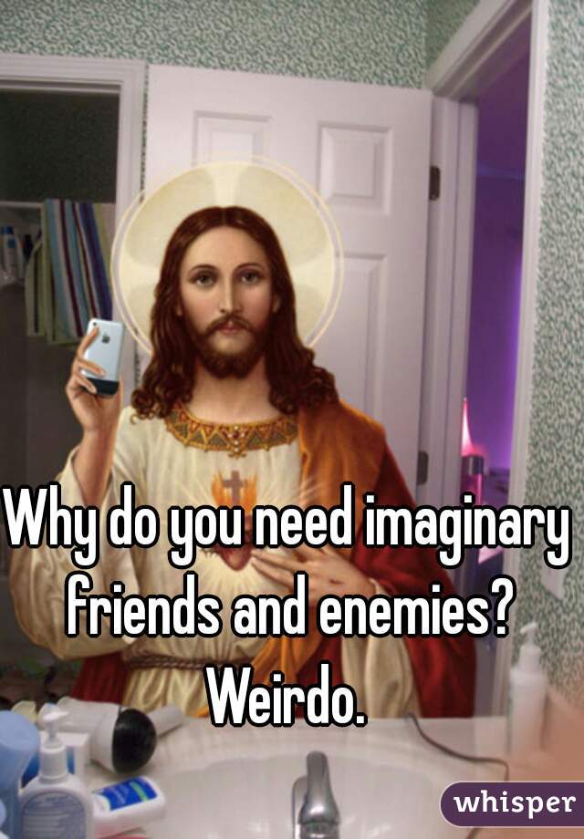 Why do you need imaginary friends and enemies? Weirdo. 