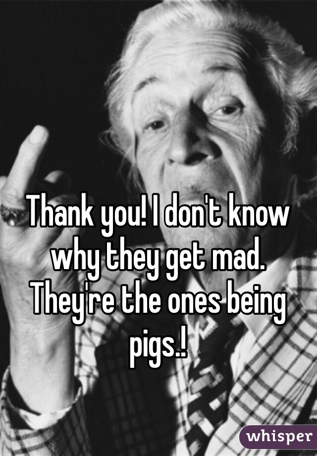 Thank you! I don't know why they get mad. They're the ones being pigs.!