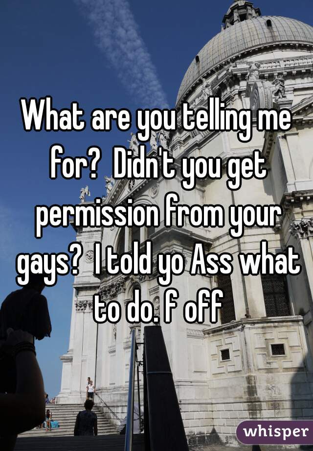 What are you telling me for?  Didn't you get permission from your gays?  I told yo Ass what to do. f off