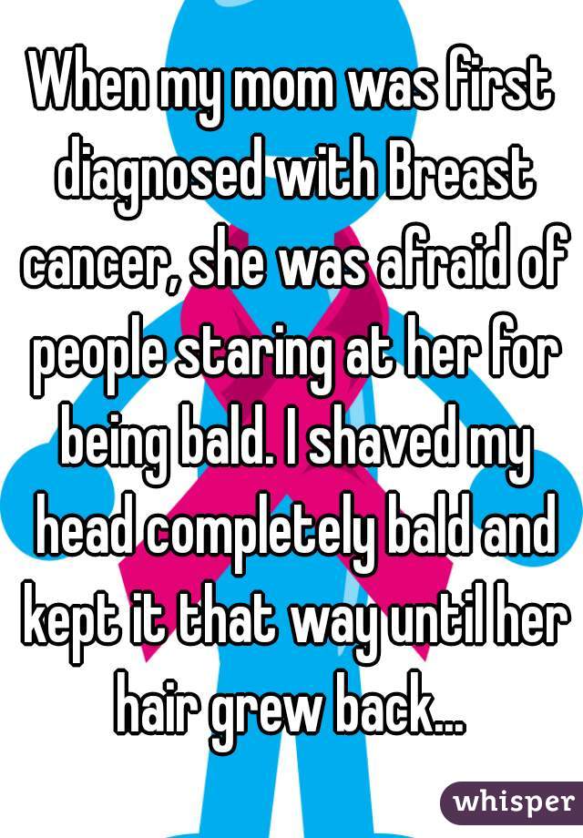When my mom was first diagnosed with Breast cancer, she was afraid of people staring at her for being bald. I shaved my head completely bald and kept it that way until her hair grew back... 