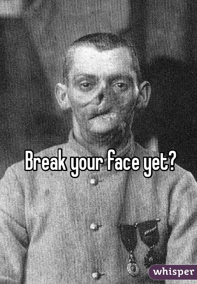 Break your face yet?