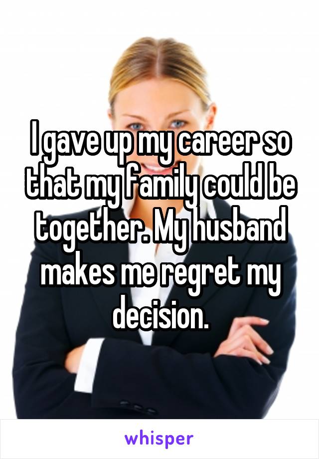 I gave up my career so that my family could be together. My husband makes me regret my decision.