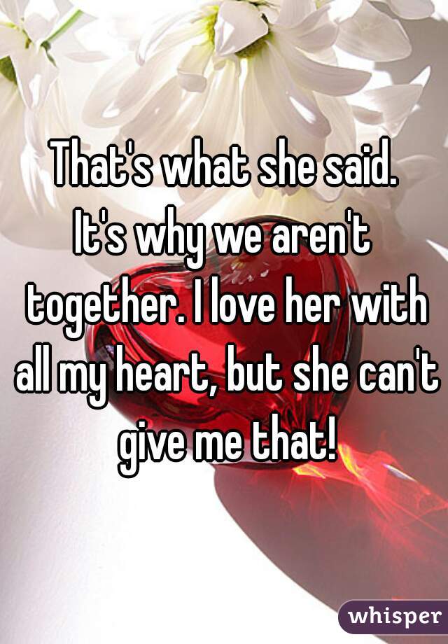 That's what she said.

It's why we aren't together. I love her with all my heart, but she can't give me that!