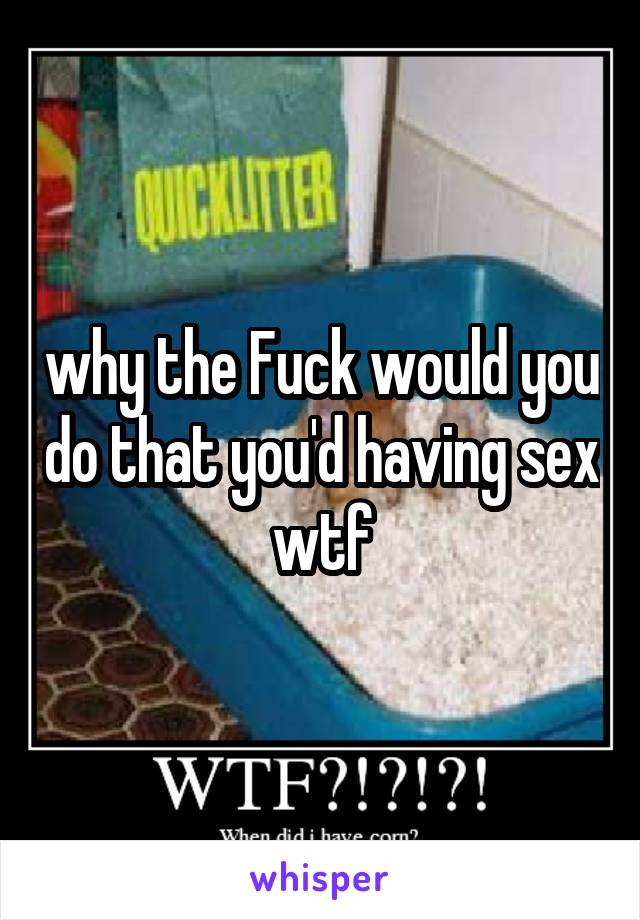 why the Fuck would you do that you'd having sex wtf