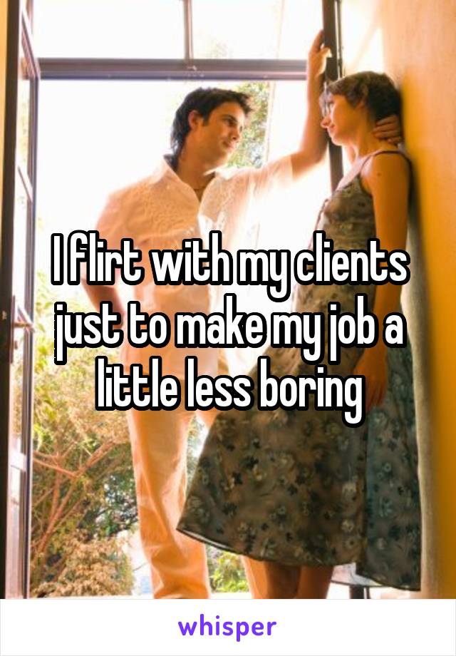 I flirt with my clients just to make my job a little less boring