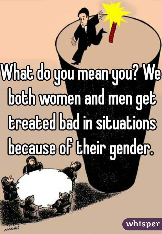 What do you mean you? We both women and men get treated bad in situations because of their gender. 