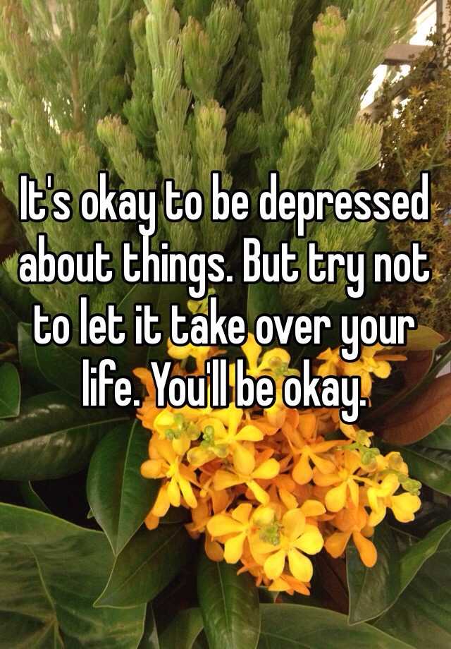 it-s-okay-to-be-depressed-about-things-but-try-not-to-let-it-take-over